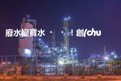 廢水變寶水！創(chuàng)新回用系統(tǒng)，實現(xiàn)資源再生利用？